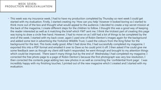 • This week was my insurance week, I had to have my production completed by Thursday so next week I could get
started with my evaluation. Firstly, I started creating my ‘How can you help’ however it looked boring so I started to
think more out of the box and thought what would appeal to the audience. I decided to create a top secret mission at
the back of the magazine, I create different steps for the children to follow. I thought this was a good way of keeping
the reader interested as well as it matching the brief which YWT sent me. I think the trickiest part of creating this page
was trying to draw a circle free hand. However, I had to move on as I still had a lot of things to be completed by the
end of the week. I started with my back cover, again I used one of Robin Denton’s images again for the background
and added some text in advertising the Yorkshire Wildlife Trust, I used the colours from the King fisher for the
background for the text. This looks really good. After I had done this, I had successfully completed my magazine. I
exported this into a PDF format and emailed it over to Dave so he could print it off. I then asked if he could give me
some feedback seen as though my client still hadn’t responded, he went through and brought to my attention things
which could be improved. There wasn’t many things but by the end of Wednesday I had completed my magazine. I
corrected the free photo page to a page of Robin Denton’s because the first photograph was very low resolution, I
then corrected the contents page adding two new photos in as well as correcting the ‘confidential front page’. I was
incredibly happy with my finishing touches. I printed out of the new magazine which I created and I started with my
evaluation.
WEEK SEVEN-
PRODUCTION WEEK/EVALUATION
 