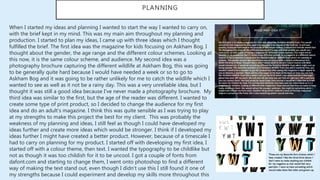 PLANNING
When I started my ideas and planning I wanted to start the way I wanted to carry on,
with the brief kept in my mind. This was my main aim throughout my planning and
production. I started to plan my ideas, I came up with three ideas which I thought
fulfilled the brief. The first idea was the magazine for kids focusing on Askham Bog. I
thought about the gender, the age range and the different colour schemes. Looking at
this now, it is the same colour scheme, and audience. My second idea was a
photography brochure capturing the different wildlife at Askham Bog, this was going
to be generally quite hard because I would have needed a week or so to go to
Askham Bog and it was going to be rather unlikely for me to catch the wildlife which I
wanted to see as well as it not be a rainy day. This was a very unreliable idea, but I
thought it was still a good idea because I've never made a photography brochure. My
third idea was similar to the first, but the age of the reader was different. I wanted to
create some type of print product, so I decided to change the audience for my first
idea and do an adult’s magazine. I think this was quite sensible as I was trying to play
at my strengths to make this project the best for my client. This was probably the
weakness of my planning and ideas, I still feel as though I could have developed my
ideas further and create more ideas which would be stronger. I think if I developed my
ideas further I might have created a better product. However, because of a timescale I
had to carry on planning for my product. I started off with developing my first idea, I
started off with a colour theme, then text. I wanted the typography to be childlike but
not as though it was too childish for it to be uncool. I got a couple of fonts from
dafont.com and starting to change them, I went onto photoshop to find a different
way of making the text stand out, even though I didn’t use this I still found it one of
my strengths because I could experiment and develop my skills more throughout this
 