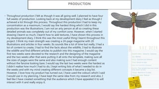 • Throughout production I felt as though it was all going well. I planned to have four
full weeks of production. Looking back at my development diary I feel as though I
achieved a lot through this process. Throughout this production I had to keep my
concentration as a maximum, I would say the hardest thing which I did in this
production was the illustrations. I am not an arty person at all so creating these
detailed animals was completely out of my comfort zone. However, when I started
drawing I learnt so much, I learnt how to add textures, I have shown this process in
my development diary, I think this was the most useful thing I learnt throughout this
project. I think my main strength was creating a 24-page magazine with 20
illustrations and articles in four weeks. Its sounds like a lot of time but really, I had a
lot of content to create, I had to find the facts about the wildlife, I had to illustrate
the wildlife and find different articles to publish into this magazine. I would say the
first two weeks were devoted to the research and the designing of the magazine
and the two weeks after that were putting it all onto the template, making sure all
the sizes of pages were the same and also making sure I had enough content
without the fanzine looking bare. I would say the last two weeks were the hardest as
I didn’t realise how much I had to do, I kept writing lists of what I needed to do in
the weeks and with my mind creating different concepts it became a big list.
However, I love how my product has turned out, I have used the colours which I said
I would use in my planning, I have kept the same idea from my research and also, I
feel like I have created something that the audience which I have appealed it to will
interact with it and really enjoy it.
PRODUCTION
 