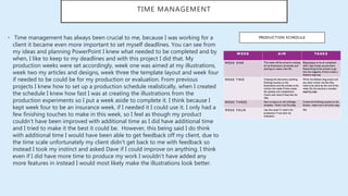 TIME MANAGEMENT
• Time management has always been crucial to me, because I was working for a
client it became even more important to set myself deadlines. You can see from
my ideas and planning PowerPoint I knew what needed to be completed and by
when, I like to keep to my deadlines and with this project I did that. My
production weeks were set accordingly, week one was aimed at my illustrations,
week two my articles and designs, week three the template layout and week four
if needed to be could be for my production or evaluation. From previous
projects I knew how to set up a production schedule realistically, when I created
the schedule I knew how fast I was at creating the illustrations from the
production experiments so I put a week aside to complete it. I think because I
kept week four to be an insurance week, if I needed it I could use it. I only had a
few finishing touches to make in this week, so I feel as though my product
couldn’t have been improved with additional time as I did have additional time
and I tried to make it the best it could be. However, this being said I do think
with additional time I would have been able to get feedback off my client, due to
the time scale unfortunately my client didn’t get back to me with feedback so
instead I took my instinct and asked Dave if I could improve on anything. I think
even if I did have more time to produce my work I wouldn’t have added any
more features in instead I would most likely make the illustrations look better.
 