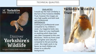 TECHNICAL QUALITIES
SIMILARITIES
I would say the main similarity is
the font of the Yorkshire Wildlife
Trust, however the images are
very high quality and both look
very professional.
DIFFERENCES
Looking at a professional cover
compared to my children's
cover, my magazine looks very
bare- there isn’t any mastheads
or anything which does look
very plain compared to this one.
Moreover, i think my front cover
looks brighter and colourful
compared to the pre exciting
cover- this might work in my
favour as most children are
drawn to a colourful
background..
 