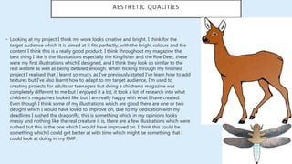 AESTHETIC QUALITIES
• Looking at my project I think my work looks creative and bright. I think for the
target audience which it is aimed at it fits perfectly, with the bright colours and the
content I think this is a really good product. I think throughout my magazine the
best thing I like is the illustrations especially the Kingfisher and the Roe Deer, these
were my first illustrations which I designed, and I think they look so similar to the
real wildlife as well as being detailed enough. When flicking through my finished
project I realised that I learnt so much, as I've previously stated I've learn how to add
textures but I've also learnt how to adapt to my target audience, I'm used to
creating projects for adults or teenagers but doing a children’s magazine was
completely different to me but I enjoyed it a lot, it took a lot of research into what
children's magazines looked like but I am really happy with what I have created.
Even though I think some of my illustrations which are good there are one or two
designs which I would have loved to improve on, due to my dedication with my
deadlines I rushed the dragonfly, this is something which in my opinions looks
messy and nothing like the real creature it is, there are a few illustrations which were
rushed but this is the one which I would have improved on. I think this could be
something which I could get better at with time which might be something that I
could look at doing in my FMP.
 