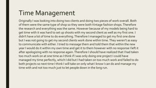 Time Management
Originally I was looking into doing two clients and doing two pieces of work overall. Both
of them were the same type of shop so they were bothVintage fashion shops.Therefore
the research and everything was the same. However because of my models being hard to
get time with it was hard to set up shoots with my second client as well as my first one. I
didn't have a lot of time to do everything.Therefore I managed to get my first one done
but I was not going to get my second clients work done within time.They weren’t as easy
to communicate with either. I tried to message them and told them that within the new
year I would do it within my own time and get it to them however with no response I left it
after apologizing with no response again.Therefore I should have realized that I had taken
too much work on at one time as I think if I was only doing one project I could have
managed my time perfectly, which I did but I had taken on too much work and failed to do
both projects so next time I think I will take on only what I know I can do and manage my
time with and not too much just to let people down in the long run.
 