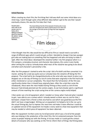 Initial Planning
When creating my short film, the first thing that I did was draft out some initial ideas on a
mind map, I went through quite a few different ideas before I got to the one that I would
eventually choose, this was the first idea that I had.
I then thought that this idea would be too difficult to filmas I would need a cast with a
range of different ages which I could not get, so then I decided to change it too two younger
girls who are looking back on something that has happened and who are trying to make it
right. After the initial ideas I developed the storyline further I my film proposal which is a
film synopsis, screenplay structure and character descriptions, this came in very handy
when writing the script as I already knew what most of the storyline was going to be about
and what each character’s personality is like.
After the film proposal I started to write the script I did a fist draft and then converted it to
master, writing the script was quite east as I already knew the storyline off doing the film
proposal. The script had to be changed drastically as the actor who was meant to play Lucy
dropped out on the day of filming so a lot of scenes that were originally in the film had to be
either shortened or cut out completely. This meant that the full duration of the film was
significantly shorter than it should have originally been. After the script then came the
storyboards, these were the most helpful during filming as they saved us a lot of time
because I had already planned out the camera angles. As we had already spent a significant
amount of time rewriting the script saving time on the camera angles really helped.
I then wrote out a list of equipment which I needed so I knew what I had and what I needed
to get, I was able to use a camera which I already owned so there was no cost for that, I
borrowed a tripod from a friend so that also had no cost which was good because the film
didn’t not have a large budget. Writing out an equipment list helped a lot in the run up to
the actual filming day, but to improve this next time and make it more effective I could do
an updated version of the equipment list maybe e every week to show new equipment that
may be needed or which piece of equipment has been obtained.
After the equipment list then came my list of personnel which was a list of all the people
who was helping in the production of the short film, the list contained everyone from the
actors to people helping out with the filming. A list was made so I could get the contact
details of everyone who was working on the filmto inform them of things like filming dates
 
