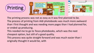 The printing process was not as easy as it was first planned to be.
The process of printing from Aldi photobooks was much more awkward
than I first thought and was needing more pages than I had planned for,
or ended up producing.
This needed me to go to Tesco photobooks, which was the next
cheapest option, but still of a good quality.
This process was quite straight forward and was much easier than I
originally thought it would be, with
Printing
 