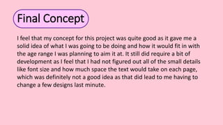 Final Concept
I feel that my concept for this project was quite good as it gave me a
solid idea of what I was going to be doing and how it would fit in with
the age range I was planning to aim it at. It still did require a bit of
development as I feel that I had not figured out all of the small details
like font size and how much space the text would take on each page,
which was definitely not a good idea as that did lead to me having to
change a few designs last minute.
 