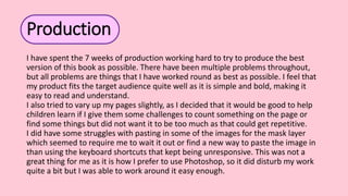 Production
I have spent the 7 weeks of production working hard to try to produce the best
version of this book as possible. There have been multiple problems throughout,
but all problems are things that I have worked round as best as possible. I feel that
my product fits the target audience quite well as it is simple and bold, making it
easy to read and understand.
I also tried to vary up my pages slightly, as I decided that it would be good to help
children learn if I give them some challenges to count something on the page or
find some things but did not want it to be too much as that could get repetitive.
I did have some struggles with pasting in some of the images for the mask layer
which seemed to require me to wait it out or find a new way to paste the image in
than using the keyboard shortcuts that kept being unresponsive. This was not a
great thing for me as it is how I prefer to use Photoshop, so it did disturb my work
quite a bit but I was able to work around it easy enough.
 