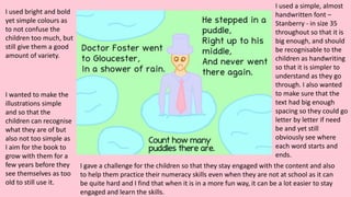 I used bright and bold
yet simple colours as
to not confuse the
children too much, but
still give them a good
amount of variety.
I used a simple, almost
handwritten font –
Stanberry - in size 35
throughout so that it is
big enough, and should
be recognisable to the
children as handwriting
so that it is simpler to
understand as they go
through. I also wanted
to make sure that the
text had big enough
spacing so they could go
letter by letter if need
be and yet still
obviously see where
each word starts and
ends.
I gave a challenge for the children so that they stay engaged with the content and also
to help them practice their numeracy skills even when they are not at school as it can
be quite hard and I find that when it is in a more fun way, it can be a lot easier to stay
engaged and learn the skills.
I wanted to make the
illustrations simple
and so that the
children can recognise
what they are of but
also not too simple as
I aim for the book to
grow with them for a
few years before they
see themselves as too
old to still use it.
 