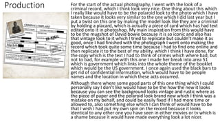 Production For the start of the actual photography, I went with the look of a
criminal record, which I think look very nice. One thing about this which
I really like would have to be the polaroid look to the photo which I have
taken because it looks very similar to the one which I did last year but I
put a twist on this one by making the model look like they are a criminal
by holding a placard, which is actually a piece of card which has had text
edited onto it in photoshop. My main inspiration from this would have
to be the mugshot of David bowie because it is so iconic and also has
that vintage look to it which I tried to replicate but couldn’t make it as
good, once I had finished with the photograph I went onto making the
record which took quite some time because I had to find one online and
then replicate it to the best of my ability, which I think I have done, for
the copy which is the text I had to think of crimes which where bad, but
not to bad, for example with this one I made her break into area 51
which is government which links into the whole theme of the booklet
which would be the US government. I once again used the black bars to
get rid of confidential information, which would have to be people
names and the location in which these acts occurred.
Although there where some good parts of this one thing which I could
personally say I don’t like would have to be the how the new it looks
because you can see the background looks vintage and rustic where as
the piece of paper and the polaroid look brand new which I think was a
mistake on my behalf, and could be easily fixed if I had more time or
allowed to, also something else which I can think of would have to be
that I wish I had put my own spin on the record because it looks
identical to any other one you have seen in either movies or tv which is
a shame because it would have made everything look a lot nicer.
 