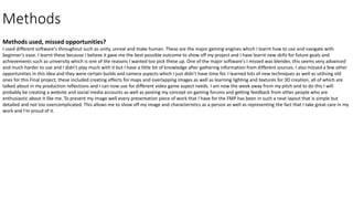 Methods
Methods used, missed opportunities?
I used different software's throughout such as unity, unreal and make human. These are the major gaming engines which I learnt how to use and navigate with
beginner's ease. I learnt these because I believe it gave me the best possible outcome to show off my project and I have learnt new skills for future goals and
achievements such as university which is one of the reasons I wanted too pick these up. One of the major software's I missed was blender, this seems very advanced
and much harder to use and I didn’t play much with it but I have a little bit of knowledge after gathering information from different sources. I also missed a few other
opportunities in this idea and they were certain builds and camera aspects which I just didn’t have time for. I learned lots of new techniques as well as utilising old
ones for this Final project, these included creating effects for maps and overlapping images as well as learning lighting and textures for 3D creation, all of which are
talked about in my production reflections and I can now use for different video game aspect needs. I am now the week away from my pitch and to do this I will
probably be creating a website and social media accounts as well as posting my concept on gaming forums and getting feedback from other people who are
enthusiastic about it like me. To present my image well every presentation piece of work that I have for the FMP has been in such a neat layout that is simple but
detailed and not too overcomplicated. This allows me to show off my image and characteristics as a person as well as representing the fact that I take great care in my
work and I'm proud of it.
 
