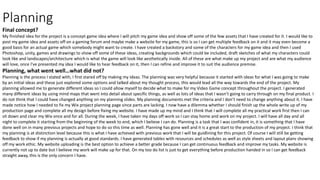 Planning
Final concept?
My finished idea for the project is a concept game idea where I will pitch my game idea and show off some of the few assets that I have created for it. I would like to
post my game idea and assets off on a gaming forum and maybe make a website for my game, this is so I can get multiple feedback on it and it may even become a
good basis for an actual game which somebody might want to create. I have created a backstory and some of the characters for my game idea and then I used
Photoshop, unity, games and drawings to show off some of these ideas, creating backgrounds which could be included, draft sketches of what my characters could
look like and landscapes/architecture which is what the game will look like aesthetically inside. All of these are what make up my project and are what my audience
will love, once I've presented my idea I would like to hear feedback on it, then I can refine and improve it to suit the audience premise.
Planning, what went well…what did not?
Planning is the process I stated with, I first stared off by making my ideas. The planning was very helpful because it started with ideas for what I was going to make
by an initial ideas and these just explored some options and talked about my thought process, this would lead all the way towards the end of the project. My
planning allowed me to generate different ideas so I could allow myself to decide what to make for my Video Game concept throughout the project. I generated
many different ideas by using mind maps that went into detail about specific things, as well as lots of ideas that I wasn’t going to carry through on my final product. I
do not think that I could have changed anything on my planning slides. My planning documents met the criteria and I don’t need to change anything about it. I have
made notice how I needed to fix my Wix project planning page since parts are lacking. I now have a dilemma whether I should finish up the whole write up of my
production page and complete all my design before fixing my website. I have made up my mind and I think that I will complete all my practical work first then I can
sit down and clear my Wix once and for all. During the week, I have taken my days off work so I can stay home and work on my project. I will have all day and all
night to complete it starting from the beginning of the week to end, which I believe I can do. Planning is a task that I was confident in, it is something that I have
done well on in many previous projects and hope to do so this time as well. Planning has gone well and it is a great start to the production of my project. I think that
my planning is at distinction level because this is what I have achieved with previous work that I will be guidlining for this project. Of course I will still be getting
feedback to show if my planning is actually at good standards. I have generated tables with resources and schedules as well as style sheets and layout plans showing
off my work ethic. My website uploading is the best option to achieve a better grade because I can get continuous feedback and improve my tasks. My website is
currently not up to date but I believe my work will make up for that. On my too do list is just to get everything before production handed in so I can get feedback
straight away, this is the only concern I have.
 