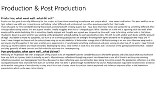 Production & Post Production
Production, what went well…what did not?
Production has gone drastically differently for this project as I have done something entirely new and unique which I have never tried before. This went well for me as
I got to learn new skills and my work came out looking rather different and professional, more than previous projects that I had made.
I have changed my mind constantly during this project, and started with creating a game but I have done that many times and wanted to try something different, then
I thought about doing videos, this was a great idea but I really struggled with this so I changed again. What I decided on in the end is a gaming pitch idea with a few
assets and the whole backstory, this is something I really enjoyed and thought was a great way to spend my time and I hope to be doing similar tasks in the future.
I had come down to a point where I was working on the production without putting my work constantly on Wix. This left me with a lot of work to do. with the amount
of steps I had taken to make my outcomes, I do have a lot to write up about and I am aiming to finishing them by the deadline for my project on the Friday the 7th
June. I have changed my layout and the colours I was using on my Wix Website. It feels rather strange that all of this is coming to an end since I became very used to
working on my Wix page but it has been a rather great experience to try and create something professional and good looking to advertise off my work. I have finished
clearing up my Wix website and I look forward to developing my idea a little further. It took me a few weeks but I created all of the gameplay elements that I needed
and they generally all went fantastic and fall under the outcome that I was expecting.
Post-production, what went well…what did not?
Reflecting on my product has been a large part of my project as its an important factor to consider because it shows the process and talks about what you made and
how you did it so it proves that it is actually my work. My continuous reflections through my project has allowed me to use all of these to write up my summary
reflective evaluation, just taking pieces from these because I've been reflecting upon everything I've been doing the entire project. The production reflections is a little
lacking and I could have analysed more but I am sure that what I've done is great enough standards for my course. Post production logs were not done every week but
at the end of every piece of work I made, so they are all in an out of order phase but each of them is explained and shown on my many slides in the PowerPoint
presentation which can be seen rather clearly.
 