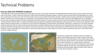 Technical Problems
How you dealt with TECHNICAL problems?
I have dealt with many technical problems in this video game concept, some of these include the the coding behind the software and the actual creation process of
some of the assets. An idea I had for the FMP was to create videos showing off landscapes however I had issues with the actual videos and kept getting error codes
and I couldn't get it too work, plus I had minimal time left so this was just a problem that couldn’t be fixed. I needed a plot to my game otherwise all the graphical art
wouldn’t make sense so I had to produce this and specific character profiles to match with my artwork which was an idea that was suggested to me as a guideline
from my tutor, this project however has been entirely off my own back and done to my way of work. One of the major issues people may have is the 2D and 3D assets
as they seemed to have this when I received some feedback because people were getting confused believing it was a game and not an actual concept. My game is not
aspects drawn from both of these, it is entirely 3D I just used 2D and 3D graphics to show off what it will look like. Technically as a project mine runs rather smoothly
and works quiet well with the only issue being unity and my home computer breaking a few times which was very frustrating to get work done on, I have managed
though and finished my project with a nice outcome. During this entire year not just this project technically I have suffered many issues and this is because I just don’t
think that I have a natural talent for film but when it came to this project because it really matters to me then its got my aspirations place into it and I believe that it
reaches to a higher standard.
The map was a project that I wanted to look more realistic so I
added in many effects to give it the paper map look. Technically
this works but I could have added on some smaller details such as
towns and trees, these however just seemed to overcomplicated
and I couldn't add them in as it would cause to much of an
eyesore on my map and I don’t think it would fit the style of what
I already had going. The font that I chose definitely works and is
fantasy like and clearly labels different sections of the map so it
can show where the player is clearly.
 