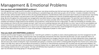 Management & Emotional Problems
How you dealt with MANAGEMENT problems?
Time management was a large issue for my project, this was because I was doing something new that had never been taught or done before and I had to learn some
new skills and then put them into practice to create something on a somewhat large scale, which took up quite a bit of my time. I created a timetable of all of the
weeks and days I will do and what I will do on them, this was partially followed as I had fell behind a little and my work wasn’t exactly up to date because I was having
issues but what I have handed in was great pieces of work. My timetable was very detailed and it had lots of detailed explanations about all of the work I will be
doing. My time throughout this entire project was managed which was better because it was a larger important project. The work that I was far behind on I just
finished at home and this was only PowerPoint's because they are much more easily accessible rather than Photoshop. I handed everything in on time with it all
complete and nothing to change except for the exception of my production, mainly because this was a huge project. To make sure everything ran smoothly I had a
time schedule and I stuck to this time schedule very well. I didn’t miss out on anything important, plus I got all work in on time. I was on time for every deadline and
sometimes finished my work before which gave me a bit of time to look at what I wrote and if it was good. My project had nobody else working on it with me and
everything in it was designed and created by me so I had no issues that people with a crew may have, overall management has gone very well on this project but I
would to have liked to practice this role as it is a part of life working in a large group of people to create a game.
How you dealt with EMOTIONAL problems?
Emotions wise this project has gone up and down for me. I have felt quiet confident in my ability to create a decent graded project, but time management has left
me to get a move on and rush a little. I would say that I have not really been stressed and I feel that I have done the best that I can and I accept that there is no
changing that. Throughout the making of this project my idea for the finished piece has changed a few times and this is all shown talking about these changes and
what it will bring for my outcome but also my personal feelings have changed as when I started this project, originally I was doing it because it interested me as an
idea but now in the creation of doing this I have now decided upon going to a university course which is similarly guided along the lines of work such as what I have
made in this FMP. Since I want to do visual effects and animation in university as I have previously mentioned, then my project was very game base designed. The
reason I chose this particular topic is not only because of university however also as a regular gamer throughout my early pre-teen and teenage years, I spent my free
time enjoying creativity and art as well as games. This topic will definitely help me greatly as it consists of all of the things I am really passionate about and it will
open my mind about more things going on in the gaming industry.
 