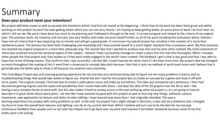Summary
Does your product meet your intentions?
My project definitely meets as well as exceeds the intentions which I had first set myself at the beginning. I think that all my work has been fairly great and whilst
working on this project my work has kept getting better which you can see very clearly, I am hoping to keep getting better on every piece of work I do from later on,
which I still can do. My work I have done has stuck to my planning and I followed it through to the end, it turned out good and related to the criteria of my original
plan. The previous work, my initiative and my tutor was very helpful and made me push myself further on all of my work including this evaluation which I believe I
have met all criteria that it was expecting me to include and will get a good grade. In conclusion my overall project has resulted in the creation of a more than
satisfactory piece. The process has been both challenging and rewarding and I have pushed myself to a much higher standard than in previous work. My final outcome
has reached my original proposal in a more than adequate way. The overall idea that I wanted to produce was met and my aims were realised. My initial statement of
intent was centered around the personal aspect of the subject. I believe I have successfully manage to create a piece that ties into this thoroughly. When I showed
other people the final project and, they looked as if they were really engaged in the world I have created. The feedback I got is that it was good and that I was able to
have that sense of being uneasy; That confirms that I was successful. I do feel like I could improve the work more if I did have more time. My project idea has changed
so much throughout the making of this it went from a showcase to concept idea pitch because I feel that it suits my method of work much more and I believe that it
generally was the better way to show it off because my creations vary massively.
This Final Major Project was and amazing growing experience for me and was very technical being able to figure out the many problems it had as well as
troubleshooting things that would take weeks to figure out. Overall the aim I had for this project was to create an concept for a game and show it off with
all its assets. The original concept I first had was to create a video game scene and make up animations. This Idea was somewhat very ambitious. I then had
discovered gaming engines and the styles and possibilities that I could make with these. I still kept the idea of the 2D graphics but the 3D as well. I like
having a very complex theme to work with, but this also makes it hard to convey across in the end confusing what my project is, so I am going to have to
describe it in great detail about every piece. I do feel like I have reached my goal with this project as well as learning new things, software, camera
movement, new approaches to texture and styles of video editing. I have learned way more than I had originally intended. This was a
learning experience this project with many problems as well. In the end, my project had a slight change in direction, it was still very ambitious but I changed
my focus to have the overall best textures and lighting I can do at my current skill level. Which I believe will turn out to be the best for my concept.
Continuous feedback from people such as my tutor has helped me to go back over my work and improve it too better standards because some of my first
drafts were a bit lacking.
 