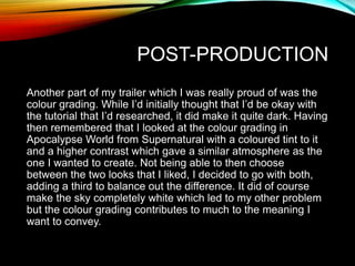POST-PRODUCTION
Another part of my trailer which I was really proud of was the
colour grading. While I’d initially thought that I’d be okay with
the tutorial that I’d researched, it did make it quite dark. Having
then remembered that I looked at the colour grading in
Apocalypse World from Supernatural with a coloured tint to it
and a higher contrast which gave a similar atmosphere as the
one I wanted to create. Not being able to then choose
between the two looks that I liked, I decided to go with both,
adding a third to balance out the difference. It did of course
make the sky completely white which led to my other problem
but the colour grading contributes to much to the meaning I
want to convey.
 