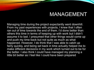 MANAGEMENT
Managing time during the project expectantly went downhill.
From my past experiences with projects, I knew that I often
ran out of time towards the end of them. I’d done better than
others this time in terms of keeping up with work but I didn’t
assume it to last. I presumed that other things would come up
and push my time back but not quite as much as what
happened. However, I do think that I was able to catch up
fairly quickly, and being set back in time actually helped me to
make different decisions in my work which turned out to be for
the better. I also think I could have managed my planning a
little bit better as I feel like I could have been prepared
 