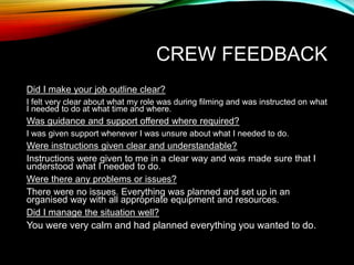 CREW FEEDBACK
Did I make your job outline clear?
I felt very clear about what my role was during filming and was instructed on what
I needed to do at what time and where.
Was guidance and support offered where required?
I was given support whenever I was unsure about what I needed to do.
Were instructions given clear and understandable?
Instructions were given to me in a clear way and was made sure that I
understood what I needed to do.
Were there any problems or issues?
There were no issues. Everything was planned and set up in an
organised way with all appropriate equipment and resources.
Did I manage the situation well?
You were very calm and had planned everything you wanted to do.
 