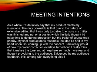 MEETING INTENTIONS
As a whole, I’d definitely say that my product meets my
intentions. The only downside is that due to the nature of
extensive editing that I was only just able to ensure my trailer
was finished and not on a poster, which I initially thought I’d
have time to do during production but the trailer of course took
priority. My final product does resemble the idea I’d had in my
head when first coming up with the concept. I am really proud
of how my colour correction overlays turned out, I really think
that it makes the tone and atmosphere so much more real and
thought provoking to the audience. Evidenced by my audience
feedback, this, among with everything else I
 