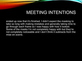 MEETING INTENTIONS
ended up now that it’s finished. I didn’t expect the masking to
take so long with making mistakes and generally taking time to
go through each frame so I was happy with how it looked.
Some of the masks I’m not completely happy with but they’re
not completely noticeable and I don’t think it subtracts from the
mise en scene.
 