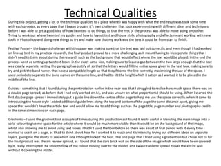 Technical Qualities
During this project, getting a lot of the technical qualities to a place where I was happy with what the end result was took some time
with each process, as every page that I began brought it’s own challenges that took experimenting with different ideas and techniques
before I was able to get a good idea of how I wanted to do things, so that the rest of the process was able to move along smoother.
Trying to work out where I wanted my guides and how to layout text and house style, photography and effects meant working with new
tools in Photoshop and doing new things to try and make sure that my work was the best it could be from start to finish.
Festival Poster – the biggest challenge with this page was making sure that the text was laid out correctly, and even though I had worked
on line-up text in my practical research, the final product proved to e more challenging as it meant having to incorporate things that I
didn’t need to think about during the research such as the background that would effect where the text would be placed. In the end the
process went as setting up two text boxes in the exact same size, making sure to leave a gap between the two large enough that the text
was clearly separate, setting the paragraph as justify all so that the letters would fill the entire space given in the text box, making sure to
try and pick the band names that have a compatible length so that they fit onto the line correctly, maximising the use of the space. I
used periods to separate the band names on the same line, and had to lift the height which it sat on as I wanted it to be placed in the
middle of the line.
Guides - something that I found during the print rotation earlier in the year was that I struggled to realise how much space there was on
a double page spread, as before that I had only worked on A4, and was unsure on what proportions I should be using. When I started the
first double page spread I immediately put a guide line down the centre of the page to help me use the space correctly. when it came to
introducing the house style I added additional guide lines along the top and bottom of the page the same distance apart, giving me
space that wouldn’t have the article text and would allow me to add things such as the page title, page number and photography credits
in the same dimensions on each page.
Gradients – I used the gradient tool a couple of times during this production as I found it really useful in blending the main image into a
solid colour to give me space for the article where it would be much more visible than it would be on the background of the image,
whilst also allowing me to avoid using text boxes. I hadn’t used the tool before so there was a sort of trial period with it every time I
wanted to use it on a page, as I had to think about how far I wanted it to reach and it’s intensity, trying out different ideas on separate
layers, giving me the ability to see which one I thought looked the best. The one page that I tried using a gradient on but chose not to for
the final product was the ink review spread, as I found that the dark brick wall on the side of the image which would have been covered
by it, really interrupted the smooth flow of the colour moving over to the model, and I wasn’t able to spread it over the entire wall
without it covering the model.
 