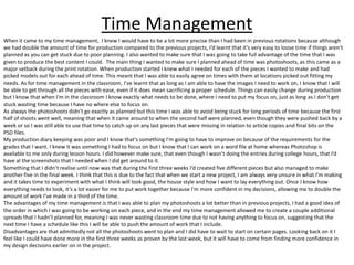 Time Management
When it came to my time management, I knew I would have to be a lot more precise than I had been in previous rotations because although
we had double the amount of time for production compared to the previous projects, I’d learnt that it’s very easy to loose time if things aren’t
planned as you can get stuck due to poor planning. I also wanted to make sure that I was going to take full advantage of the time that I was
given to produce the best content I could. The main thing I wanted to make sure I planned ahead of time was photoshoots, as this came as a
major setback during the print rotation. When production started I knew what I needed for each of the pieces I wanted to make and had
picked models out for each ahead of time. This meant that I was able to easily agree on times with them at locations picked out fitting my
needs. As for time management in the classroom, I’ve learnt that as long as I am able to have the images I need to work on, I know that I will
be able to get through all the pieces with ease, even if it does mean sacrificing a proper schedule. Things can easily change during production
but I know that when I'm in the classroom I know exactly what needs to be done, where I need to put my focus on, just as long as I don’t get
stuck wasting time because I have no where else to focus on.
As always the photoshoots didn’t go exactly as planned but this time I was able to avoid being stuck for long periods of time because the first
half of shoots went well, meaning that when it came around to when the second half were planned, even though they were pushed back by a
week or so I was still able to use that time to catch up on any last pieces that were missing in relation to article copies and final bits on the
PSD files.
My production diary keeping was poor and I know that’s something I’m going to have to improve on because of the requirements for the
grades that I want. I knew it was something I had to focus on but I know that I can work on a word file at home whereas Photoshop is
available to me only during lesson hours. I did however make sure, that even though I wasn’t doing the entries during college hours, that I’d
have al the screenshots that I needed when I did get around to it.
Something that I didn’t realise until now was that during the first three weeks I’d created five different pieces but also managed to make
another five in the final week. I think that this is due to the fact that when we start a new project, I am always very unsure in what I’m making
and it takes time to experiment with what I think will look good, the house style and how I want to lay everything out. Once I know how
everything needs to look, it’s a lot easier for me to put work together because I'm more confident in my decisions, allowing me to double the
amount of work I’ve made in a third of the time.
The advantages of my time management is that I was able to plan my photoshoots a lot better than in previous projects, I had a good idea of
the order in which I was going to be working on each piece, and in the end my time management allowed me to create a couple additional
spreads that I hadn’t planned for, meaning I was never wasting classroom time due to not having anything to focus on, suggesting that the
next time I have a schedule like this I will be able to push the amount of work that I include.
Disadvantages are that admittedly not all the photoshoots went to plan and I did have to wait to start on certain pages. Looking back on it I
feel like I could have done more in the first three weeks as proven by the last week, but it will have to come from finding more confidence in
my design decisions earlier on in the project.
 