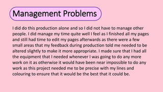 Management Problems
I did do this production alone and so I did not have to manage other
people. I did manage my time quite well I feel as I finished all my pages
and still had time to edit my pages afterwards as there were a few
small areas that my feedback during production told me needed to be
altered slightly to make it more appropriate. I made sure that I had all
the equipment that I needed whenever I was going to do any more
work on it as otherwise it would have been near impossible to do any
work as this project needed me to be precise with my lines and
colouring to ensure that it would be the best that it could be.
 
