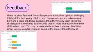 Feedback
I have received feedback from a few parents about their opinions on buying
this book for their young children who from responses, are between new-
born and 5 years old. I have discovered that they mostly seem to like the
challenges that I included as it included that bit more interaction from their
child to test them. This may be quite similar to how there are often little
extras in most popular children’s books at the moment that I know of.
 