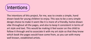 Intentions
The intentions of this project, for me, was to create a simple, hand
drawn book for young children to enjoy. This was to be a very simple
design choice to make it seem like it is more of a friendly, home-drawn
vibe throughout all the pages, and also to keep it consistent in terms of
art style and text. This would be making it feel easier on the child to
follow it through and to associate it with my art style so that they know
which book the pages would have come from, as you can with many
well known, established artists.
 