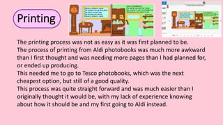The printing process was not as easy as it was first planned to be.
The process of printing from Aldi photobooks was much more awkward
than I first thought and was needing more pages than I had planned for,
or ended up producing.
This needed me to go to Tesco photobooks, which was the next
cheapest option, but still of a good quality.
This process was quite straight forward and was much easier than I
originally thought it would be, with my lack of experience knowing
about how it should be and my first going to Aldi instead.
Printing
 