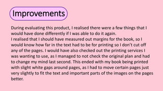 Improvements
During evaluating this product, I realised there were a few things that I
would have done differently if I was able to do it again.
I realised that I should have measured out margins for the book, so I
would know how far in the text had to be for printing so I don’t cut off
any of the pages. I would have also checked out the printing services I
was wanting to use, as I managed to not check the original plan and had
to change my mind last second. This ended with my book being printed
with slight white gaps around pages, as I had to move certain pages just
very slightly to fit the text and important parts of the images on the pages
better.
 