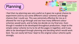 Planning
I feel that my planning was very useful as it gave me a great chance to
experiment and try out some different colour schemes and design
choices that I could use. This was extremely effective for me as it
allowed for me to go through and see how many different colour
schemes would work, and to help me decide on my final one. Even
though it needed to be developed throughout production, I kept to the
simple colour scheme to try to tie all the pages in together, and it was
able to be developed through planning and deciding which would work
best. You can easily tell how I kept to the original colour scheme quite
strongly.
 
