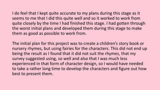 I do feel that I kept quite accurate to my plans during this stage as it
seems to me that I did this quite well and so it worked to work from
quite closely by the time I had finished this stage. I had gotten through
the worst initial plans and developed them during this stage to make
them as good as possible to work from.
The initial plan for this project was to create a children’s story book or
nursery rhymes, but using fairies for the characters. This did not end up
being the result as I found that it did not suit the rhymes, that my
survey suggested using, so well and also that I was much less
experienced in that form of character design, so I would have needed
to take a rather long time to develop the characters and figure out how
best to present them.
 