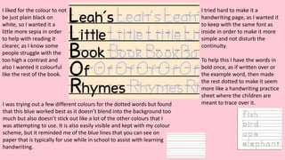 I liked for the colour to not
be just plain black on
white, so I wanted it a
little more sepia in order
to help with reading it
clearer, as I know some
people struggle with the
too high a contrast and
also I wanted it colourful
like the rest of the book.
I tried hard to make it a
handwriting page, as I wanted it
to keep with the same font as
inside in order to make it more
simple and not disturb the
continuity.
To help this I have the words in
bold once, as if written over or
the example word, then made
the rest dotted to make it seem
more like a handwriting practice
sheet where the children are
meant to trace over it.I was trying out a few different colours for the dotted words but found
that this blue worked best as it doesn’t blend into the background too
much but also doesn’t stick out like a lot of the other colours that I
was attempting to use. It is also easily visible and kept with my colour
scheme, but it reminded me of the blue lines that you can see on
paper that is typically for use while in school to assist with learning
handwriting.
 