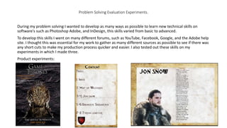 Problem Solving Evaluation Experiments.
During my problem solving I wanted to develop as many ways as possible to learn new technical skills on
software's such as Photoshop Adobe, and InDesign, this skills varied from basic to advanced.
To develop this skills I went on many different forums, such as YouTube, Facebook, Google, and the Adobe help
site. I thought this was essential for my work to gather as many different sources as possible to see if there was
any short cuts to make my production process quicker and easier. I also tested out these skills on my
experiments in which I made three.
Product experiments:
 