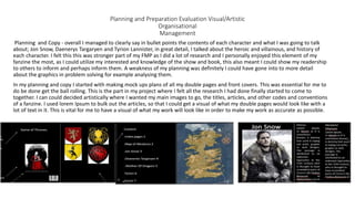 Planning and Preparation Evaluation Visual/Artistic
Organisational
Management
Planning and Copy - overall I managed to clearly say in bullet points the contents of each character and what I was going to talk
about; Jon Snow, Daenerys Targaryen and Tyrion Lannister, in great detail, I talked about the heroic and villainous, and history of
each character. I felt this this was stronger part of my FMP as I did a lot of research and I personally enjoyed this element of my
fanzine the most, as I could utilize my interested and knowledge of the show and book, this also meant I could show my readership
to others to inform and perhaps inform them. A weakness of my planning was definitely I could have gone into to more detail
about the graphics in problem solving for example analysing them.
In my planning and copy I started with making mock ups plans of all my double pages and front covers. This was essential for me to
do be done get the ball rolling. This is the part in my project where I felt all the research I had done finally started to come to
together. I can could decided artistically where I wanted my main images to go, the titles, articles, and other codes and conventions
of a fanzine. I used lorem Ipsum to bulk out the articles, so that I could get a visual of what my double pages would look like with a
lot of text in it. This is vital for me to have a visual of what my work will look like in order to make my work as accurate as possible.
 