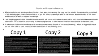 Planning and Preparation Evaluation
• After completing my mock ups of my fanzine I then went onto writing the copy and the articles that were going to be in all
of my double pages, I used many resources to get this done, for example a lot of the content was influenced by the books
and the series as well as my own knowledge.
• I am very happy how these turned out as my articles are full of accurate facts are in detail and I think would keep the reader
interested. This is essential for creating an interesting fanzine, to educate and entertain an audience at the same time.
• In reflection I wish I included more facts about each characters love life as this was something I stated in my proposal but
did not have time to fulfil. This could have been down to a scheduling issue.
•
Copy 1 Copy 2 Copy 3
 