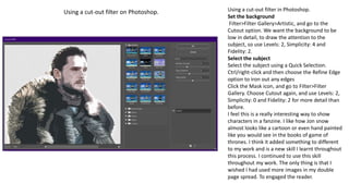 Using a cut-out filter in Photoshop.
Set the background
Filter>Filter Gallery>Artistic, and go to the
Cutout option. We want the background to be
low in detail, to draw the attention to the
subject, so use Levels: 2, Simplicity: 4 and
Fidelity: 2.
Select the subject
Select the subject using a Quick Selection.
Ctrl/right-click and then choose the Refine Edge
option to iron out any edges
Click the Mask icon, and go to Filter>Filter
Gallery. Choose Cutout again, and use Levels: 2,
Simplicity: 0 and Fidelity: 2 for more detail than
before.
I feel this is a really interesting way to show
characters in a fanzine. I like how Jon snow
almost looks like a cartoon or even hand painted
like you would see in the books of game of
thrones. I think it added something to different
to my work and is a new skill I learnt throughout
this process. I continued to use this skill
throughout my work. The only thing is that I
wished I had used more images in my double
page spread. To engaged the reader.
Using a cut-out filter on Photoshop.
 