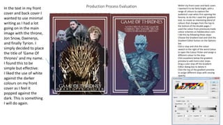 Production Process Evaluation Within my front cover and back cover,
I wanted it to be fairly bright, with a
range of colours to capture the
audience’s eye when first opening the
fanzine, to do this I used the ‘gradient
tool, to create an interesting blend of
colours that changes from the top to
the bottom of the double pages. I
used the colour from previously made
colour schemes on Adobecolour.com.
I did this by following these steps:
Choose the Gradient tool and click the
Gradient Editor button on the Options
bar.
Click a stop and click the colour
swatch to the right of the word Colour
to open the Colour Picker and assign a
different colour to the stop.
Click anywhere below the gradient
preview to add more color stops.
Drag a color stop off the Gradient
Editor dialog box to delete it.
Click the top of the gradient preview
to assign different stops with varying
opacity.
In the text in my front
cover and back cover I
wanted to use minimal
writing as I had a lot
going on in the main
image with the throne,
Jon Snow, Daenerys,
and finally Tyrion. I
simply decided to place
the title of ‘Game Of
thrones’ and my name.
I found this to be
simple but effective.
I liked the use of white
against the darker
colours on my front
cover as I feel it
popped against the
dark. This is something
I will do again.
 