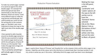 Production Process Evaluation
To make my content page I wanted
it to stand out against the other
double pages. For example the
white back ground was done
intentionally so that the map of
Westeros Stood out clearly. I tried
many different ways to make the
map portrait and landscape. But
unfortunately you could not see
the writing the on the contents
page, so I decided is was more
important to leave the map on the
right hand side of the double page
spread.
I then wanted to add a boarder
around my double page spread as
I felt this was essential to making
the contents page stand out and
still fit the with genre of Game Of
thrones as it the boarder I feel
makes the page look vintage and
interesting to look at.
This is certainly something I
will include again in future
projects.
Again I used to fonts ‘Game of Thrones’ and ‘breathe fire’ as this created a link to all the other pages in my
fanzine. I liked the use of the colour red in the title font as it almost looks like it has been written in red
ink, similar to what you see in the series. I definatley think this page could have been more developed.
Making the map:
n the left panel,
set the
‘Landmarks’ and
‘Labels’ options all
the way to the left
and be sure to
have the
‘Standard’ theme
selected.
Clik on the ‘More
Options’ link on
the bottom of the l
Click over the
yellow color box,
and set the color
to Black. eft panel.
 