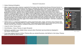 Research Evaluation
• Colour Schemes & Graphics
• When researching colour schemes I wanted to find colours that matched my Game of thrones fanzine so
this could be to do with the houses of the show, or perhaps the colour schemes of the main characters. For
example in the second colour scheme I put together using Adobecolour.com I analysed this strip of colour
“The colour scheme reminds of me of a tapestry with rich colours chosen to portray a difference in
geographical location. I believe this is both purposeful and practical; they have chosen these colours
because it shows the affluence of this region and the regal allure the Storm born Queen has in the earlier
seasons, practically lighter colours are better in the heat therefore light blues and creams will ensure the
queen will not wilt in the weather, do not miss the elements of gold on the garment. I will consider to apply
this to my own fanzine because it shows a refreshing image to the eyes instead of the darker harsh greys
and black images, font and text shown on the covers of the book from the Game of Thrones. This way my
fanzine will be unique as it finds a gap in the market and as a result will sell better.” I felt that I analysed my
colour schemes to the best.
• Adobe Colour is a web-based application used to experiment with, create, and share colour themes that
you use in a project. Illustrator CC has a Colour Themes panel that enables you to view and use the colour
themes that you have created or marked as favourite in the Adobe Colour application.
• Using the Colour Themes panel
• Click Window > Colour Themes, to open the panel.
• All themes available in your Adobe Colour account when Illustrator was launched are displayed in
the Colour Themes panel.
• If you have added a theme in Colour Themes after you started Illustrator, click Refresh in the Colour Themes
panel to include the latest theme.
•
 