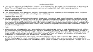 Research Evaluation
• I also did some contextual research on colour and how it could inform my work, this is what, I found a lot research on ‘Psychology of
Colour’ This overall helped me develop, my decision making on what colours I will finally use in my own production.
• What is colour psychology?
• Color psychology is the study of how color affects our emotions and behaviors. Depending on your upbringing, cultural background
and personal preference, certain colors can make you feel a certain way.
• How this relates to my FMP
• This study will help me grasp a greater understanding of how colour can effect my target audiences emotions and perhaps how my
products are selected by an audience, This study also shows me how real world companies have used this study to their advantage,
and how colour psychology gives me a clear knowledge on which actually suits best for different cultures. For example I can use light
pinks to appeal to perhaps young females to make them feel feminine and more compelled to buy/read my products, it is essential to
use the correct colour scheme to intrigue my audience more , rather than using dark/dull colours that will not entice my audience or
that will relate to my products.
• Fonts-
• When researching fonts I wanted to find a range of different fonts to analyze I was looking for a few key elements of picking my fonts. I
had to consider visual and tonal direction-Visual is very much the font and how it looks, while tonal is the arrangement of words to
form a message. Both of these elements need to harmonise and be sympathetic to each other. some of the characteristics to look out
for are weights, roundness, length and how the font flows from letter to letter. Torn between serif, sans-serif, script or even hand-
drawn styles. Each personality of a font will help evoke a feeling or message.
• Test type in ways that are relevant to the project. Until I know a typeface will work until I have seen it at the right size and tested
whether the spacing works. I would ensure that I use my copy to in different fonts to see which elements of fonts I liked and what
elements I didn’t. In reflection I wish I had used a wider range of fonts in my copy so I could have perhaps used a different font for each
page.
 