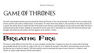 Research Evaluation
The font used predominantly across the board for Game Of Thrones is this one presented, It reminds me of an ancient style
of font used for old scrolls or biblical texts. In the letters “O” there three lines down it, this reminds of the sharp outlines of
a sword, this will be done to relate the title of the book to the themes used throughout. At the ends of each letter the font is
thickened almost like its been welded on mounted on to the cover this is intentional as it nodes the historical element well
thought and written by the author, the font appears to be written in stone.
This font is vastly different from the first, its more a bubble rounded text. It appears to more of a native style of writing,
you probably would not see this on a sign in the U.K. or in relation to my topic in the North, you’d perhaps see this across
the Narrow sea in Pentos or Naarth. This font could be used to eventuate the type of area a person is, it doesn’t read
historic or royal it adds element of fresh and modern.
 