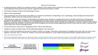 Research Evaluation
• Contextual Research- Within my contextual research I looked as many theories that could inform my work as possible. The reason for this is so that I
could implement these theories into my work. I gathered around three theories in detail.
• The Graphic Designers Guide to the Psychology of Colour.
• What is colour psychology?
• Color psychology is the study of how color affects our emotions and behaviors. Depending on your upbringing, cultural background and personal
preference, certain colors can make you feel a certain way.
• I felt this was an important theory as I could develop my fanzine colour schemes in a professional manor, and make my fanzine as interesting as
possible for the readers eye. In reflection I am very happy with the colour used in my fanzine as they suit the codes and conventions of Game of
thrones as I used the colours of each house, for example House Lannister has the colours A golden lion rampant on a crimson. Using the colour yellow,
burgundy, blood reds and black. I tried to include these throughout my Lannister double page spread. And for house stark the colour I used were the
house colours too, Grey on white/grey white.
• The second theory I used was the ‘Typography Theory’ which essentially was
• Typefaces usually are broken down into the following categories: Seri, Sans-Serif
• A serif is a small line attached to the end of a stroke in a letter or a symbol. If the letters and symbols of a typeface have serifs, then we call it a serif
typeface. The word “sans” is French for “without” and a Sans-Serif typeface is, as you might have guessed already, a typeface without serifs.
• How this informed my FMP-
• The main things that impact how scan able your text is are focus points, header size and position, text size, line height, alignment and contrast. Good
use of these elements will make sure your reader will be made aware of the content of your copy before choosing to read it wholly or abandon it.
 