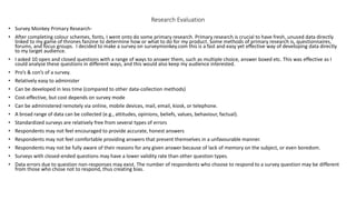 Research Evaluation
• Survey Monkey Primary Research-
• After completing colour schemes, fonts, I went onto do some primary research. Primary research is crucial to have fresh, unused data directly
linked to my game of thrones fanzine to determine how or what to do for my product. Some methods of primary research is, questionnaires,
forums, and focus groups. I decided to make a survey on surveymonkey.com this is a fast and easy yet effective way of developing data directly
to my target audience.
• I asked 10 open and closed questions with a range of ways to answer them, such as multiple choice, answer boxed etc. This was effective as I
could analyse these questions in different ways, and this would also keep my audience interested.
• Pro’s & con’s of a survey.
• Relatively easy to administer
• Can be developed in less time (compared to other data-collection methods)
• Cost-effective, but cost depends on survey mode
• Can be administered remotely via online, mobile devices, mail, email, kiosk, or telephone.
• A broad range of data can be collected (e.g., attitudes, opinions, beliefs, values, behaviour, factual).
• Standardized surveys are relatively free from several types of errors
• Respondents may not feel encouraged to provide accurate, honest answers
• Respondents may not feel comfortable providing answers that present themselves in a unfavourable manner.
• Respondents may not be fully aware of their reasons for any given answer because of lack of memory on the subject, or even boredom.
• Surveys with closed-ended questions may have a lower validity rate than other question types.
• Data errors due to question non-responses may exist. The number of respondents who choose to respond to a survey question may be different
from those who chose not to respond, thus creating bias.
 