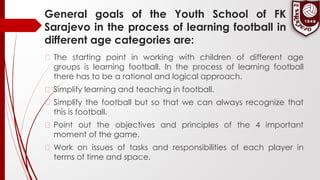 General goals of the Youth School of FK
Sarajevo in the process of learning football in
different age categories are:
� The starting point in working with children of different age
groups is learning football. In the process of learning football
there has to be a rational and logical approach.
� Simplify learning and teaching in football.
� Simplify the football but so that we can always recognize that
this is football.
� Point out the objectives and principles of the 4 important
moment of the game.
� Work on issues of tasks and responsibilities of each player in
terms of time and space.
 
