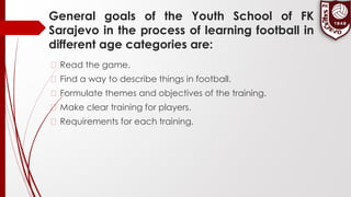 General goals of the Youth School of FK
Sarajevo in the process of learning football in
different age categories are:
� Read the game.
� Find a way to describe things in football.
� Formulate themes and objectives of the training.
� Make clear training for players.
� Requirements for each training.
 