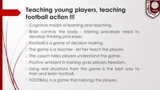 Teaching young players, teaching
football action !!!
� Cognitive model of learning and teaching.
� Brain controls the body - training processes need to
develop thinking processes.
� Football is a game of decision making.
� The game is a teacher - let her teach the players.
� The coach helps players understand the game.
� Positive ambient in training gives players freedom.
� Using real situations from the game is the best way to
train and learn football.
� FOOTBALL is a game that belongs the players.
 