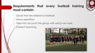 Requirements that every football training
must contain:
� Goals that are related to football.
� Many repetition.
� Take into account the group with which we work.
� Correct teaching.
 