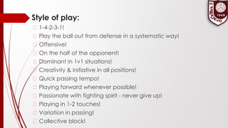 Style of play:
� 1-4-2-3-1!
� Play the ball out from defense in a systematic way!
� Offensive!
� On the half of the opponent!
� Dominant in 1v1 situations!
� Creativity & initiative in all positions!
� Quick passing tempo!
� Playing forward whenever possible!
� Passionate with fighting spirit - never give up!
� Playing in 1-2 touches!
� Variation in passing!
� Collective block!
 